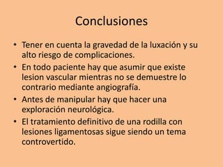 Conclusiones
• Tener en cuenta la gravedad de la luxación y su
  alto riesgo de complicaciones.
• En todo paciente hay que asumir que existe
  lesion vascular mientras no se demuestre lo
  contrario mediante angiografía.
• Antes de manipular hay que hacer una
  exploración neurológica.
• El tratamiento definitivo de una rodilla con
  lesiones ligamentosas sigue siendo un tema
  controvertido.
 