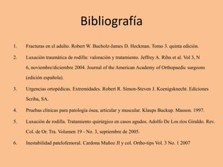 Bibliografía
1.   Fracturas en el adulto. Robert W. Bucholz-James D. Heckman. Tomo 3. quinta edición.

2.   Luxación traumática de rodilla: valoración y tratamiento. Jeffrey A. Rihn et al. Vol 3, N

     6, noviembre/diciembre 2004. Journal of the American Academy of Orthopaedic surgeons

     (edición española).

3.   Urgencias ortopédicas. Extremidades. Robert R. Simon-Steven J. Koenigsknecht. Ediciones

     Scriba, SA.

4.   Pruebas clínicas para patología ósea, articular y muscular. Klaups Buckup. Masson. 1997.

5.   Luxación de rodilla. Tratamiento quirúrgico en casos agudos. Adolfo De Los ríos Giraldo. Rev.

     Col. de Or. Tra. Volumen 19 - No. 3, septiembre de 2005.

6.   Inestabilidad patelofemoral. Cardona Muñoz JI y col. Ortho-tips Vol. 3 No. 1 2007
 