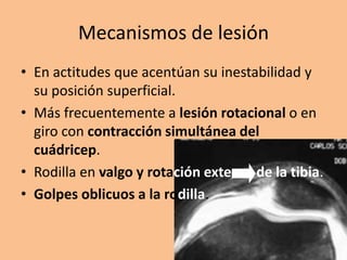 Mecanismos de lesión
• En actitudes que acentúan su inestabilidad y
  su posición superficial.
• Más frecuentemente a lesión rotacional o en
  giro con contracción simultánea del
  cuádricep.
• Rodilla en valgo y rotación externa de la tibia.
• Golpes oblicuos a la rodilla.
 
