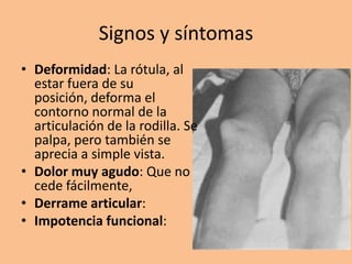 Signos y síntomas
• Deformidad: La rótula, al
  estar fuera de su
  posición, deforma el
  contorno normal de la
  articulación de la rodilla. Se
  palpa, pero también se
  aprecia a simple vista.
• Dolor muy agudo: Que no
  cede fácilmente,
• Derrame articular:
• Impotencia funcional:
 
