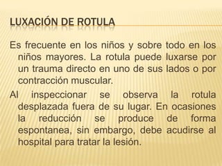 LUXACIÓN DE ROTULA

Es frecuente en los niños y sobre todo en los
  niños mayores. La rotula puede luxarse por
  un trauma directo en uno de sus lados o por
  contracción muscular.
Al inspeccionar se observa la rotula
  desplazada fuera de su lugar. En ocasiones
  la reducción se produce de forma
  espontanea, sin embargo, debe acudirse al
  hospital para tratar la lesión.
 