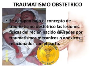 TRAUMATISMO OBSTETRICO Se agrupan bajo el concepto de traumatismo obstetrico las lesiones físicas del recién nacido causadas por traumatismos mecanicos o anoxicos relacionados con el parto.   