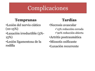 Complicaciones 
Tempranas 
•Lesión del nervio ciático 
(10-15%) 
•Luxación irreductible (5%- 
15%) 
•Lesión ligamentosa de la 
rodilla 
Tardías 
•Necrosis avascular 
15% reducción cerrada 
90% reducción abierta 
•Artritis postraumática 
•Miosotis osificante 
•Luxación recurrente 
 