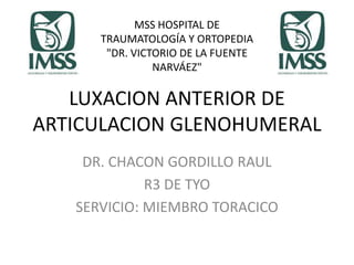 LUXACION ANTERIOR DE
ARTICULACION GLENOHUMERAL
DR. CHACON GORDILLO RAUL
R3 DE TYO
SERVICIO: MIEMBRO TORACICO
MSS HOSPITAL DE
TRAUMATOLOGÍA Y ORTOPEDIA
"DR. VICTORIO DE LA FUENTE
NARVÁEZ"
 
