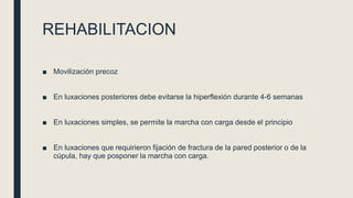 REHABILITACION
■ Movilización precoz
■ En luxaciones posteriores debe evitarse la hiperflexión durante 4-6 semanas
■ En luxaciones simples, se permite la marcha con carga desde el principio
■ En luxaciones que requirieron fijación de fractura de la pared posterior o de la
cúpula, hay que posponer la marcha con carga.
 