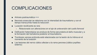 COMPLICACIONES
■ Artrosis postraumática +++
■ Necrosis avascular se relaciona con la intensidad de traumatismo y con el
tiempo transcurrido hasta la reducción
■ Luxación recidivante es rara
– Relacionada con alteraciones en el eje de anteversión del cuello femoral
■ Osificación heterotópica se produce de forma secundaria al daño muscular y a
la formación del hematoma posterior al traumatismo.
■ Trombosis venosa profunda está relacionada con la lesión de la íntima en el
momento de la luxación
■ Las lesiones del nervio ciático afectan a la rama peronea (ciático poplíteo
externo)
 