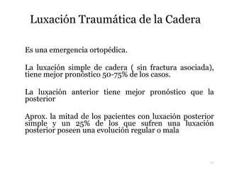 Luxación Traumática de la Cadera
 Es una emergencia ortopédica.
 La luxación simple de cadera ( sin fractura asociada),
tiene mejor pronóstico 50-75% de los casos.
 La luxación anterior tiene mejor pronóstico que la
posterior
 Aprox. la mitad de los pacientes con luxación posterior
simple y un 25% de los que sufren una luxación
posterior poseen una evolución regular o mala
19
 