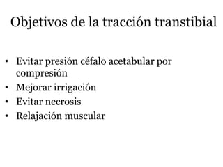 Objetivos de la tracción transtibial
• Evitar presión céfalo acetabular por
compresión
• Mejorar irrigación
• Evitar necrosis
• Relajación muscular
 