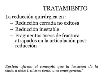 TRATAMIENTO
La reducción quirúrgica en :
– Reducción cerrada no exitosa
– Reducción inestable
– Fragmentos óseos de fractura
atrapados en la articulación post-
reducción
Epstein afirma el concepto que la luxación de la
cadera debe tratarse como una emergencia!!
 