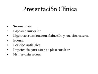 Presentación Clínica
• Severo dolor
• Espasmo muscular
• Ligero acortamiento en abducción y rotación externa
• Edema
• Posición antiálgica
• Impotencia para estar de pie o caminar
• Hemorragia severa
 