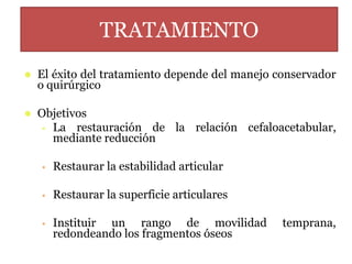 TRATAMIENTO
 El éxito del tratamiento depende del manejo conservador
o quirúrgico
 Objetivos
• La restauración de la relación cefaloacetabular,
mediante reducción
• Restaurar la estabilidad articular
• Restaurar la superficie articulares
• Instituir un rango de movilidad temprana,
redondeando los fragmentos óseos
 