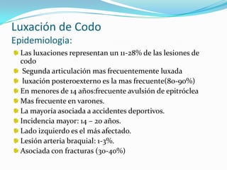 Luxación de Codo
Epidemiologia:
  Las luxaciones representan un 11-28% de las lesiones de
  codo
   Segunda articulación mas frecuentemente luxada
   luxación posteroexterno es la mas frecuente(80-90%)
  En menores de 14 años:frecuente avulsión de epitróclea
  Mas frecuente en varones.
  La mayoría asociada a accidentes deportivos.
  Incidencia mayor: 14 – 20 años.
  Lado izquierdo es el más afectado.
  Lesión arteria braquial: 1-3%.
  Asociada con fracturas (30-40%)
 