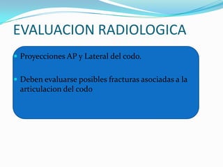 EVALUACION RADIOLOGICA
 Proyecciones AP y Lateral del codo.


 Deben evaluarse posibles fracturas asociadas a la
 articulacion del codo
 