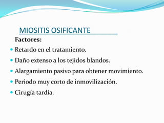 MIOSITIS OSIFICANTE
 Factores:
 Retardo en el tratamiento.
 Daño extenso a los tejidos blandos.
 Alargamiento pasivo para obtener movimiento.
 Periodo muy corto de inmovilización.
 Cirugía tardía.
 