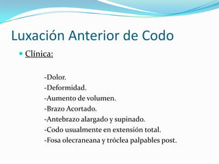 Luxación Anterior de Codo
  Clínica:

        -Dolor.
        -Deformidad.
        -Aumento de volumen.
        -Brazo Acortado.
        -Antebrazo alargado y supinado.
        -Codo usualmente en extensión total.
        -Fosa olecraneana y tróclea palpables post.
 
