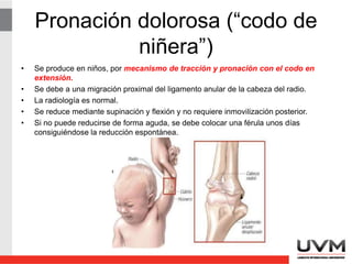 Pronación dolorosa (“codo de
niñera”)
• Se produce en niños, por mecanismo de tracción y pronación con el codo en
extensión.
• Se debe a una migración proximal del ligamento anular de la cabeza del radio.
• La radiología es normal.
• Se reduce mediante supinación y flexión y no requiere inmovilización posterior.
• Si no puede reducirse de forma aguda, se debe colocar una férula unos días
consiguiéndose la reducción espontánea.
 