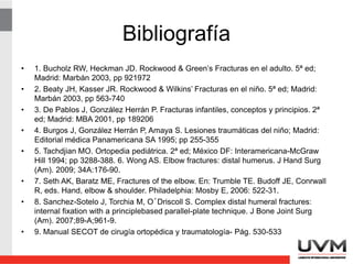 Bibliografía
• 1. Bucholz RW, Heckman JD. Rockwood & Green’s Fracturas en el adulto. 5ª ed;
Madrid: Marbán 2003, pp 921972
• 2. Beaty JH, Kasser JR. Rockwood & Wilkins’ Fracturas en el niño. 5ª ed; Madrid:
Marbán 2003, pp 563-740
• 3. De Pablos J, González Herrán P. Fracturas infantiles, conceptos y principios. 2ª
ed; Madrid: MBA 2001, pp 189206
• 4. Burgos J, González Herrán P, Amaya S. Lesiones traumáticas del niño; Madrid:
Editorial médica Panamericana SA 1995; pp 255-355
• 5. Tachdjian MO. Ortopedia pediátrica. 2ª ed; México DF: Interamericana-McGraw
Hill 1994; pp 3288-388. 6. Wong AS. Elbow fractures: distal humerus. J Hand Surg
(Am). 2009; 34A:176-90.
• 7. Seth AK, Baratz ME, Fractures of the elbow. En: Trumble TE. Budoff JE, Conrwall
R, eds. Hand, elbow & shoulder. Philadelphia: Mosby E, 2006: 522-31.
• 8. Sanchez-Sotelo J, Torchia M, O´Driscoll S. Complex distal humeral fractures:
internal fixation with a principlebased parallel-plate technique. J Bone Joint Surg
(Am). 2007;89-A;961-9.
• 9. Manual SECOT de cirugía ortopédica y traumatología- Pág. 530-533
 