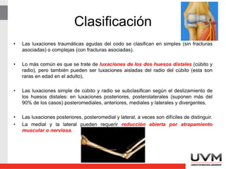 Clasificación
• Las luxaciones traumáticas agudas del codo se clasifican en simples (sin fracturas
asociadas) o complejas (con fracturas asociadas).
• Lo más común es que se trate de luxaciones de los dos huesos distales (cúbito y
radio), pero también pueden ser luxaciones aisladas del radio del cúbito (esta son
raras en edad en el adulto).
• Las luxaciones simple de cúbito y radio se subclasifican según el deslizamiento de
los huesos distales: en luxaciones posteriores, posterolaterales (suponen más del
90% de los casos) posteromediales, anteriores, mediales y laterales y divergentes.
• Las luxaciones posteriores, posteromedial y lateral, a veces son difíciles de distinguir.
• La medial y la lateral pueden requerir reducción abierta por atrapamiento
muscular o nerviosa.
 