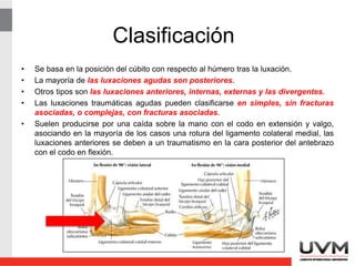 Clasificación
• Se basa en la posición del cúbito con respecto al húmero tras la luxación.
• La mayoría de las luxaciones agudas son posteriores.
• Otros tipos son las luxaciones anteriores, internas, externas y las divergentes.
• Las luxaciones traumáticas agudas pueden clasificarse en simples, sin fracturas
asociadas, o complejas, con fracturas asociadas.
• Suelen producirse por una caída sobre la mano con el codo en extensión y valgo,
asociando en la mayoría de los casos una rotura del ligamento colateral medial, las
luxaciones anteriores se deben a un traumatismo en la cara posterior del antebrazo
con el codo en flexión.
 