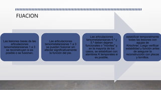 FIJACION
Las lesiones óseas de las
articulaciones
tarsometatarsianas 1 a 3
se reconstruyen si es
posible o se fusionan.
Las articulaciones
tarsometatarsianas 1 a 3
se pueden fusionar sin
afectar significativamente
la función del pie.
Las articulaciones
tarsometatarsianas 4.ª y
5.ª deben dejarse
funcionales o "móviles" y,
en la mayoría de los
casos, se estabilizan con
alambres K temporales si
es posible.
estabilizar temporalmente
todas las lesiones con
agujas de
Kirschner. Luego verificar
estabilidad y función antes
de asegurar la
reconstrucción con placas
y tornillos.
 