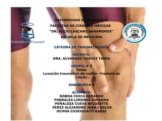 UNIVERSIDAD DE GUAYAQUIL
FACULTAD DE CIENCIAS MÉDICAS
“DR. ALEJO LASCANO BAHAMONDE”
ESCUELA DE MEDICINA
CÁTEDRA DE TRAUMATOLOGÍA
DOCENTE:
DRA. ALVARADO CHAVEZ TANIA
GRUPO: # 3
Tema:
Luxación traumática de rodilla –fractura de
rótula
SUBGRUPO# 4
ALUMNOS:
NOBOA CHICA GERARDO
PARRALES LIMONES JOHANNA
PEÑALOZA CUEVA BRIGGETTE
PEREZ ALEJANDRO JUAN CARLOS
OCHOA CHIRIGUAYO ANGIE
 