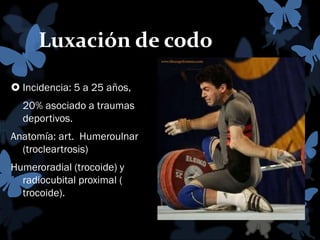 Luxación de codo
 Incidencia: 5 a 25 años,
20% asociado a traumas
deportivos.

Anatomía: art. Humeroulnar
(trocleartrosis)
Humeroradial (trocoide) y
radiocubital proximal (
trocoide).

 