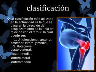 clasificación
 La clasificación más utilizada
en la actualidad es la que se
basa en la dirección del
desplazamiento de la tibia en
relación con el fémur la cual
puede ser:
1. Unidireccional: anterior,
posterior, lateral y medial.
2. Rotacional:
posterolateral,
posteromedial,
anterolateral
anteromedial.

 