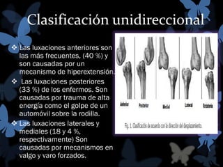 Clasificación unidireccional
 Las luxaciones anteriores son
las más frecuentes, (40 %) y
son causadas por un
mecanismo de hiperextensión.
 Las luxaciones posteriores
(33 %) de los enfermos. Son
causadas por trauma de alta
energía como el golpe de un
automóvil sobre la rodilla.
 Las luxaciones laterales y
mediales (18 y 4 %,
respectivamente) Son
causadas por mecanismos en
valgo y varo forzados.

 