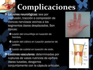 Complicaciones
 Lesiones neurológicas: sea por
contusión, tracción o compresión de
troncos nerviosos vecinos a los
segmentos óseos desplazados. Son
típicas:
 Lesión del circunflejo en luxación de
hombro.
 Lesión del ciático en luxación posterior de
cadera.

 Lesión de cubital en luxación de codo.

 Lesiones vasculares: determinadas por
rupturas de vasos nutricios de epífisis
óseas luxadas, desgarros
conjuntamente con la cápsula articular.

 