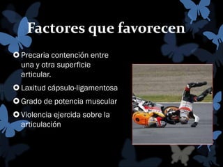 Factores que favorecen
 Precaria contención entre
una y otra superficie
articular.
 Laxitud cápsulo-ligamentosa
 Grado de potencia muscular
 Violencia ejercida sobre la
articulación

 