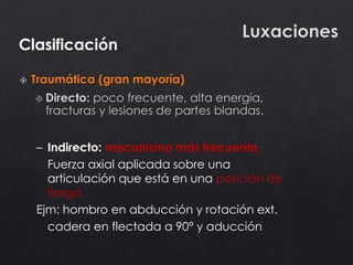 Clasificación
– Indirecto: mecanismo más frecuente.
Fuerza axial aplicada sobre una
articulación que está en una posición de
riesgo.
Ejm: hombro en abducción y rotación ext.
cadera en flectada a 90° y aducción
 