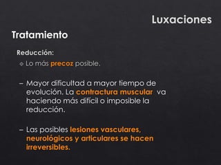 Tratamiento
Luxaciones
– Mayor dificultad a mayor tiempo de
evolución. La contractura muscular va
haciendo más difícil o imposible la
reducción.
– Las posibles lesiones vasculares,
neurológicos y articulares se hacen
irreversibles.
 