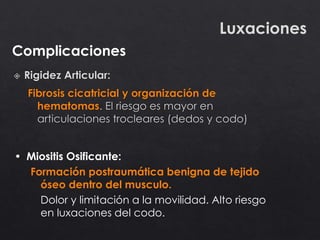 Complicaciones
Luxaciones
• Miositis Osificante:
Formación postraumática benigna de tejido
óseo dentro del musculo.
Dolor y limitación a la movilidad. Alto riesgo
en luxaciones del codo.
 