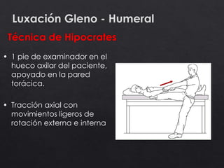 Luxación Gleno - Humeral
• 1 pie de examinador en el
hueco axilar del paciente,
apoyado en la pared
torácica.
• Tracción axial con
movimientos ligeros de
rotación externa e interna
 