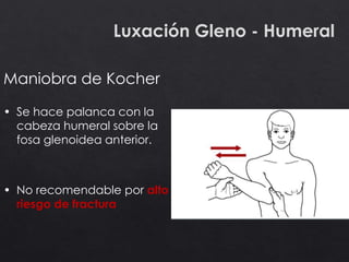 Luxación Gleno - Humeral
Maniobra de Kocher
• Se hace palanca con la
cabeza humeral sobre la
fosa glenoidea anterior.
• No recomendable por alto
riesgo de fractura
 