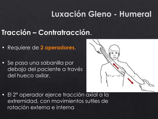 Luxación Gleno - Humeral
Tracción – Contratracción.
• Requiere de 2 operadores.
• Se pasa una sabanilla por
debajo del paciente a través
del hueco axilar.
• El 2° operador ejerce tracción axial a la
extremidad, con movimientos sutiles de
rotación externa e interna
 