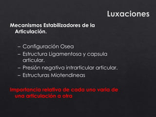 Luxaciones
Importancia relativa de cada uno varia de
una articulación a otra
Mecanismos Estabilizadores de la
Articulación.
– Configuración Osea
– Estructura Ligamentosa y capsula
articular.
– Presión negativa intrarticular articular.
– Estructuras Miotendineas
 