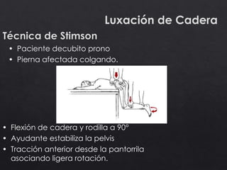 Luxación de Cadera
• Paciente decubito prono
• Pierna afectada colgando.
• Flexión de cadera y rodilla a 90°
• Ayudante estabiliza la pelvis
• Tracción anterior desde la pantorrila
asociando ligera rotación.
 