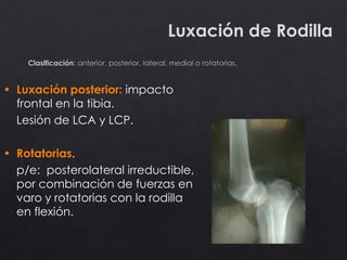 Luxación de Rodilla
• Luxación posterior: impacto
frontal en la tibia.
Lesión de LCA y LCP.
• Rotatorias.
p/e: posterolateral irreductible,
por combinación de fuerzas en
varo y rotatorias con la rodilla
en flexión.
 