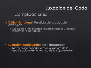 Luxación del Codo
• Luxación Recidivante: baja frecuencia.
– Mayor riesgo cuando se asocia fractura de la
apofisis coronoides o fractura de la cúpula radial.
 