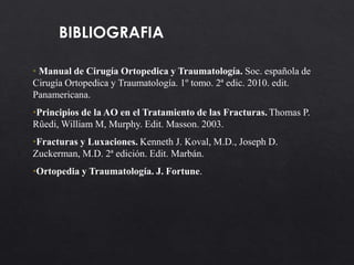 BIBLIOGRAFIA
• Manual de Cirugía Ortopedica y Traumatología. Soc. española de
Cirugía Ortopedica y Traumatología. 1º tomo. 2ª edic. 2010. edit.
Panamericana.
•Principios de la AO en el Tratamiento de las Fracturas. Thomas P.
Rûedi, William M, Murphy. Edit. Masson. 2003.
•Fracturas y Luxaciones. Kenneth J. Koval, M.D., Joseph D.
Zuckerman, M.D. 2ª edición. Edit. Marbán.
•Ortopedia y Traumatología. J. Fortune.
 