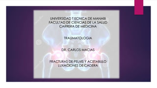 UNIVERSIDAD T ECNICA DE MANABI
FACULTAD DE CIENCIAS DE LA SALUD
CARRERA DE MEDICINA
TRAUMATOLOGIA
DR. CARLOS MACIAS
FRACTURAS DE PELVIS Y ACETABULO
LUXACIONES DE CADERA
 