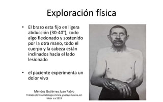 Exploración física
• El brazo esta fijo en ligera
abducción (30-40°), codo
algo flexionado y sostenido
por la otra mano, todo el
cuerpo y la cabeza están
inclinados hacia el lado
lesionado
• el paciente experimenta un
dolor vivo
Méndez Gutiérrez Juan Pablo
Tratado de traumatologia clinica, gustavo lusena,ed:
labor s.a 1933
 
