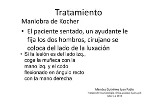 Tratamiento
Maniobra de Kocher
• El paciente sentado, un ayudante le
fija los dos hombros, cirujano se
coloca del lado de la luxación
• Si la lesión es del lado izq.,
coge la muñeca con la
mano izq. y el codo
flexionado en ángulo recto
con la mano derecha
Méndez Gutiérrez Juan Pablo
Tratado de traumatologia clinica, gustavo lusena,ed:
labor s.a 1933
 