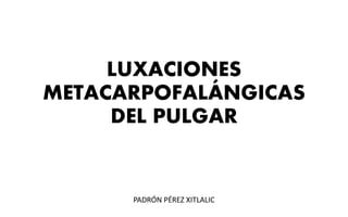 LUXACIONES
METACARPOFALÁNGICAS
DEL PULGAR
PADRÓN PÉREZ XITLALIC
 