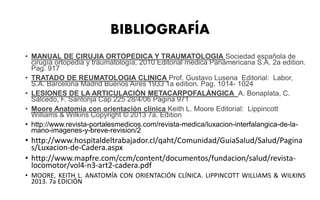 BIBLIOGRAFÍA
• MANUAL DE CIRUJIA ORTOPEDICA Y TRAUMATOLOGIA Sociedad española de
cirugía ortopedia y traumatología, 2010 Editorial medica Panamericana S.A. 2a edition.
Pag. 917
• TRATADO DE REUMATOLOGIA CLINICA Prof. Gustavo Lusena Editorial: Labor,
S.A. Barcelona Madrid Buenos Aires 1933 1a edition. Pag. 1014- 1024
• LESIONES DE LA ARTICULACIÓN METACARPOFALÁNGICA A. Bonaplata, C.
Salcedo, F. Santonja Cap 225 28/4/06 Página 971
• Moore Anatomía con orientación clínica Keith L. Moore Editorial: Lippincott
Williams & Wilkins Copyright © 2013 7a. Edition
• http://www.revista-portalesmedicos.com/revista-medica/luxacion-interfalangica-de-la-
mano-imagenes-y-breve-revision/2
• http://www.hospitaldeltrabajador.cl/qaht/Comunidad/GuiaSalud/Salud/Pagina
s/Luxacion-de-Cadera.aspx
• http://www.mapfre.com/ccm/content/documentos/fundacion/salud/revista-
locomotor/vol4-n3-art2-cadera.pdf
• MOORE, KEITH L. ANATOMÍA CON ORIENTACIÓN CLÍNICA. LIPPINCOTT WILLIAMS & WILKINS
2013. 7a EDICIÓN
 