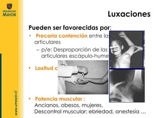 Pueden ser favorecidas por : Precaria contención  entre las superficies articulares  p/e: Desproporción de las superficies articulares escápulo-humeral  Luxaciones Laxitud cápsulo-ligamentosa  Potencia muscular :  Ancianos, obesos, mujeres. Descontrol muscular: ebriedad, anestesia … 