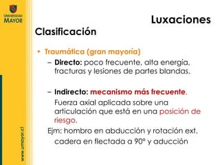 Traumática (gran mayoría)  Directo:  poco frecuente, alta energía, fracturas y lesiones de partes blandas. Luxaciones Clasificación Indirecto:   mecanismo más frecuente . Fuerza axial aplicada sobre una articulación que está en una  posición de riesgo. Ejm: hombro en abducción y rotación ext. cadera en flectada a 90° y aducción 