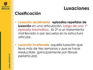 Luxación recidivante:  episodios repetidos de luxación  en una articulación,  luego de una 1° episodio traumático .  Es 2° a un tratamiento mal llevado o por secuelas en la estructura articular.  Luxaciones Clasificación Luxación inveterada:  aquella luxación que lleva más de tres semanas y que se hace irreductible. (principalmente por fibrosis periarticular) 