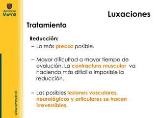 Reducción:  Lo más  precoz  posible.  Tratamiento Luxaciones Mayor dificultad a mayor tiempo de evolución. La  contractura muscular  va haciendo más difícil o imposible la reducción. Las posibles  lesiones vasculares, neurológicos y articulares se hacen irreversibles. 